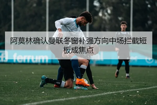 阿莫林确认曼联冬窗补强方向中场拦截短板成焦点